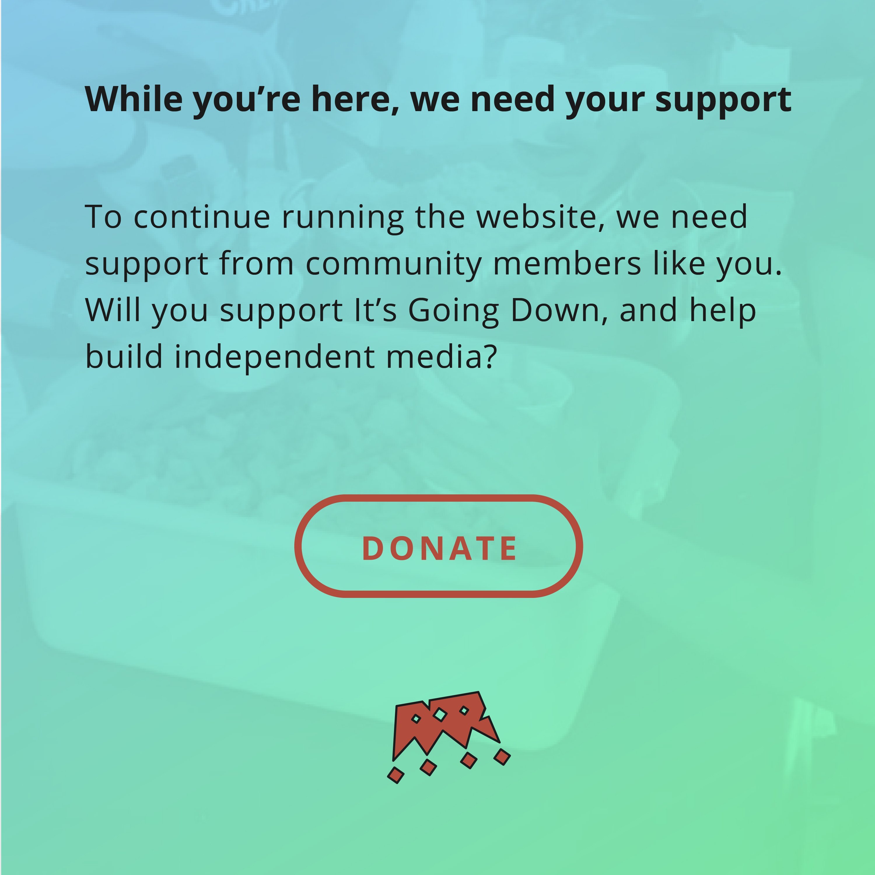 Pendant que vous êtes ici, nous avons besoin de votre soutien.  Pour continuer à faire fonctionner le site Web, nous avons besoin du soutien des membres de la communauté comme vous.  Soutiendrez-vous It's Going Down et aiderez-vous à créer des médias indépendants ? Alors faites un don ?